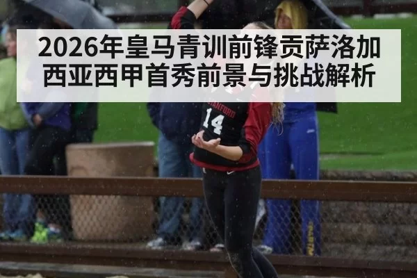 2026年皇马青训前锋贡萨洛加西亚西甲首秀前景与挑战解析